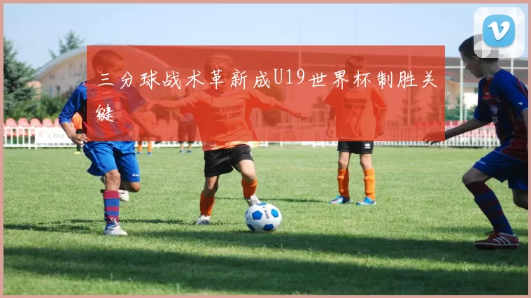三分球战术革新成U19世界杯制胜关键