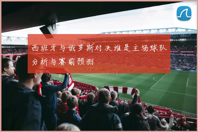 西班牙与俄罗斯对决谁是主场球队分析与赛前预测
