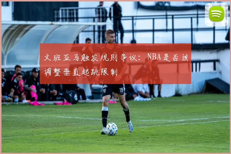 文班亚马触发规则争议：NBA是否该调整垂直起跳限制