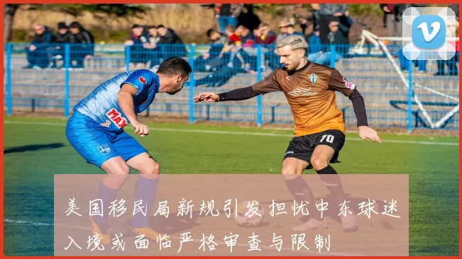 美国移民局新规引发担忧中东球迷入境或面临严格审查与限制