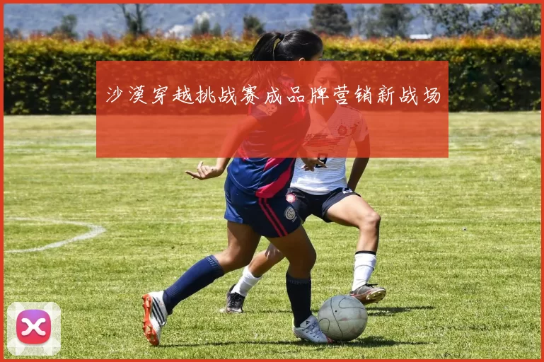 沙漠穿越挑战赛成品牌营销新战场