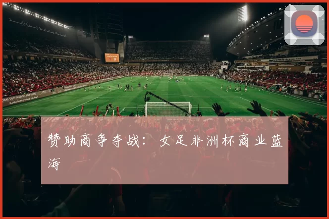 赞助商争夺战：女足非洲杯商业蓝海