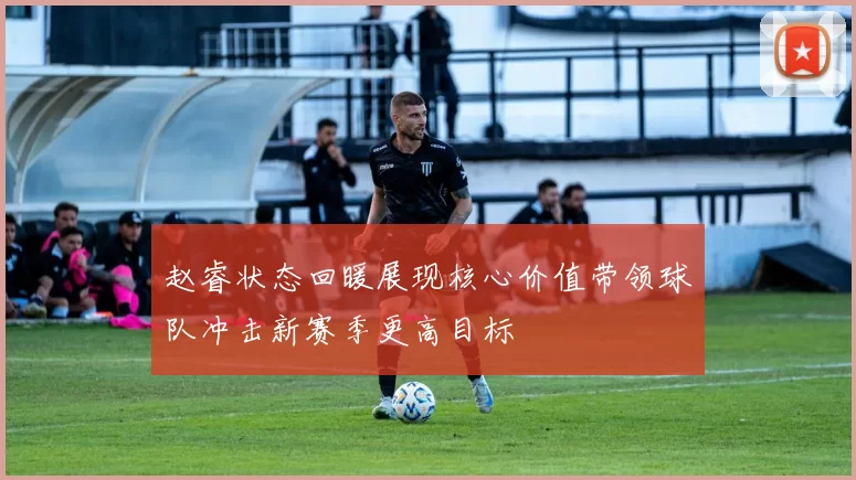 赵睿状态回暖展现核心价值带领球队冲击新赛季更高目标