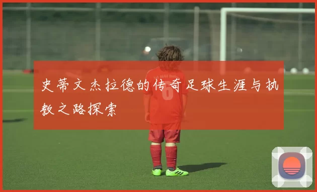 史蒂文杰拉德的传奇足球生涯与执教之路探索