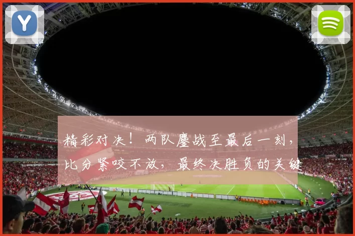 精彩对决！两队鏖战至最后一刻，比分紧咬不放，最终决胜负的关键时刻揭秘