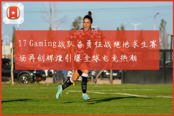 17 Gaming战队奋勇征战绝地求生赛场再创辉煌引爆全球电竞热潮