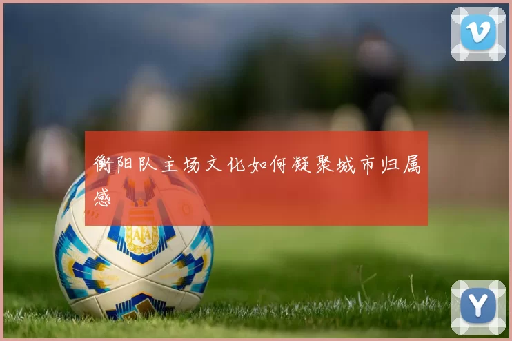 衡阳队主场文化如何凝聚城市归属感