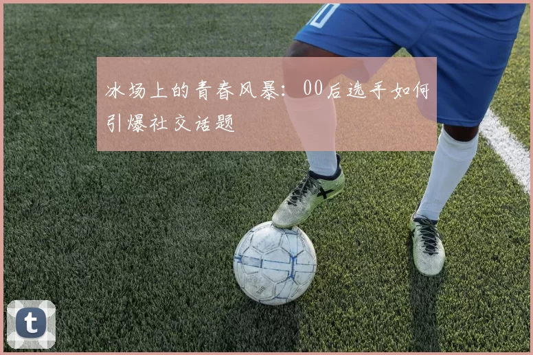 冰场上的青春风暴：00后选手如何引爆社交话题