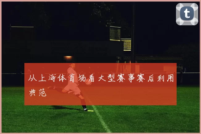从上海体育场看大型赛事赛后利用典范