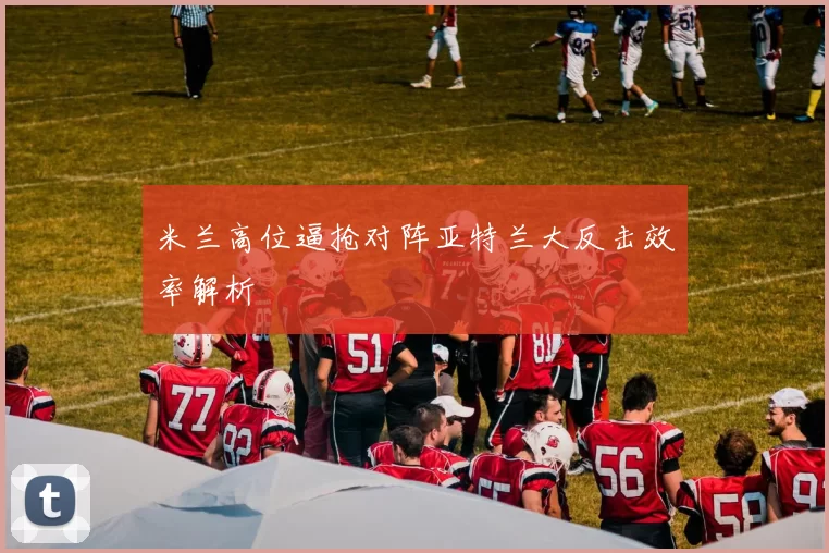 米兰高位逼抢对阵亚特兰大反击效率解析