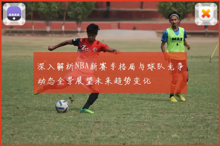 深入解析NBA新赛季格局与球队竞争动态全景展望未来趋势变化