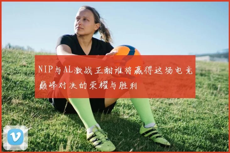 NIP与AL激战正酣谁将赢得这场电竞巅峰对决的荣耀与胜利