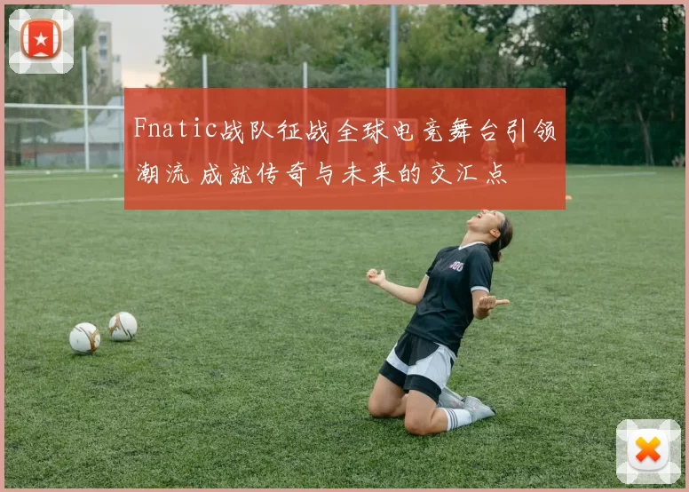 Fnatic战队征战全球电竞舞台引领潮流 成就传奇与未来的交汇点