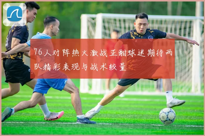 76人对阵热火激战正酣球迷期待两队精彩表现与战术较量