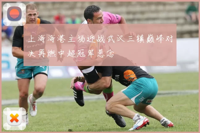上海海港主场迎战武汉三镇巅峰对决再燃中超冠军悬念