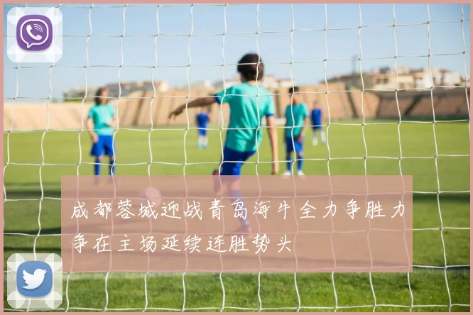 成都蓉城迎战青岛海牛全力争胜力争在主场延续连胜势头