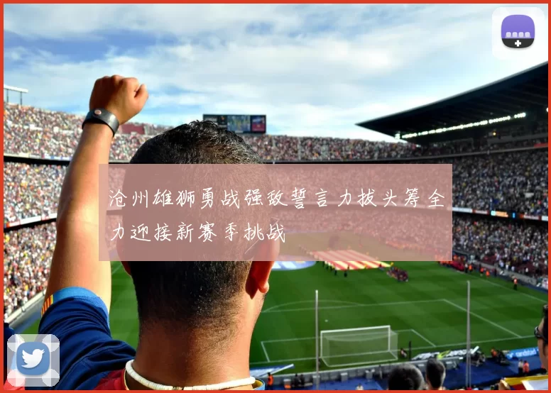 沧州雄狮勇战强敌誓言力拔头筹全力迎接新赛季挑战