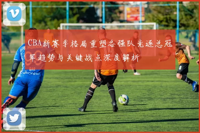CBA新赛季格局重塑各强队竞逐总冠军趋势与关键战点深度解析