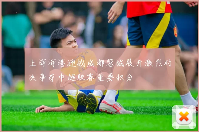 上海海港迎战成都蓉城展开激烈对决争夺中超联赛重要积分